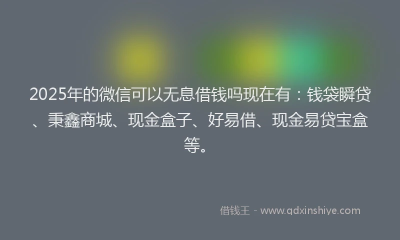 2025年的微信可以无息借钱吗现在有：钱袋瞬贷、秉鑫商城、现金盒子、好易借、现金易贷宝盒等。