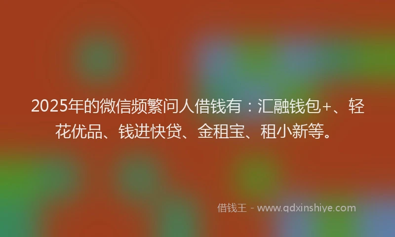 2025年的微信频繁问人借钱有：汇融钱包+、轻花优品、钱进快贷、金租宝、租小新等。