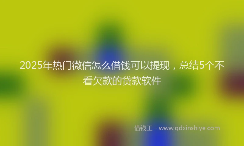 2025年热门微信怎么借钱可以提现，总结5个不看欠款的贷款软件