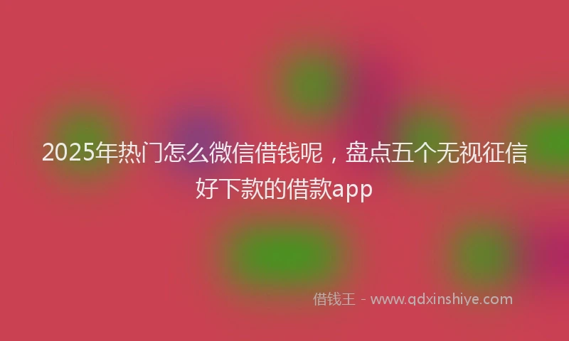 2025年热门怎么微信借钱呢,盘点五个无视征信好下款的借款app