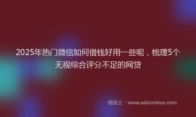 2025年热门微信如何借钱好用一些呢，梳理5个无视综合评分不足的网贷