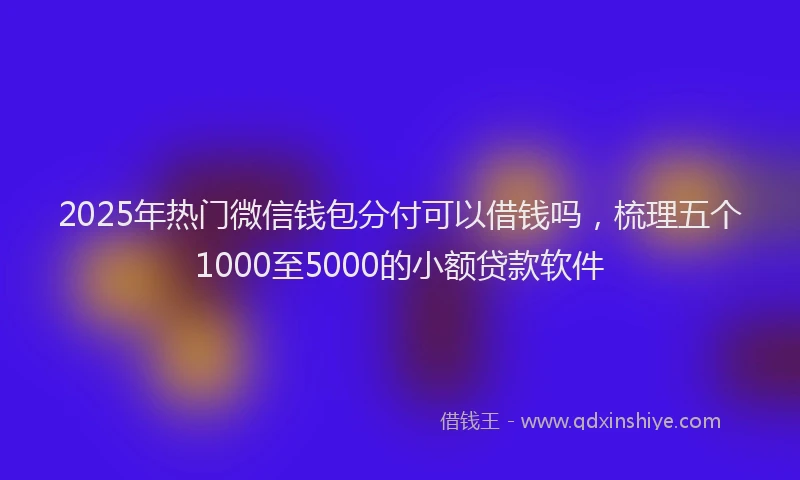 2025年热门微信钱包分付可以借钱吗，梳理五个1000至5000的小额贷款软件