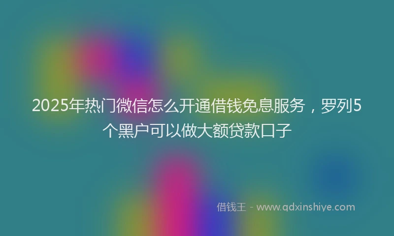 2025年热门微信怎么开通借钱免息服务，罗列5个黑户可以做大额贷款口子