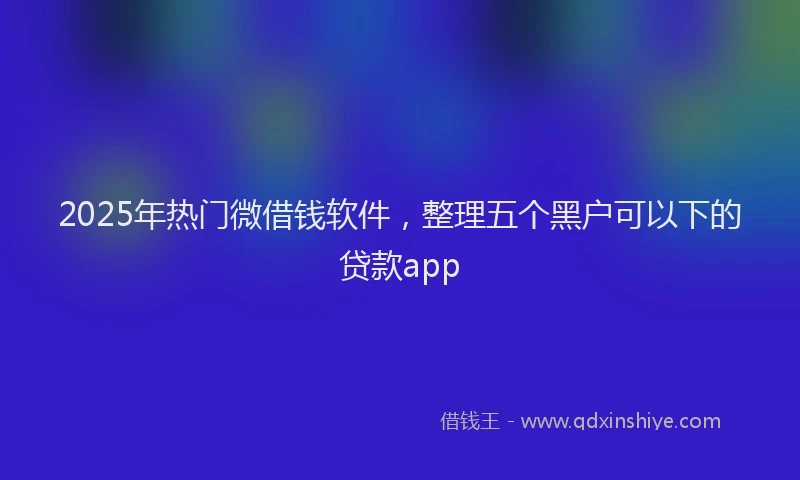 2025年热门微借钱软件，整理五个黑户可以下的贷款app
