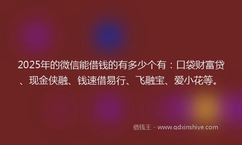 2025年的微信能借钱的有多少个有：口袋财富贷、现金侠融、钱速借易行、飞融宝、爱小花等。