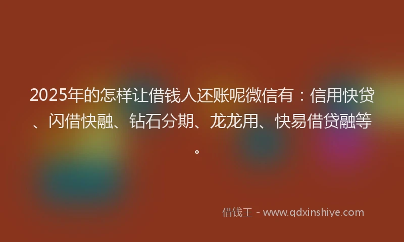 2025年的怎样让借钱人还账呢微信有：信用快贷、闪借快融、钻石分期、龙龙用、快易借贷融等。