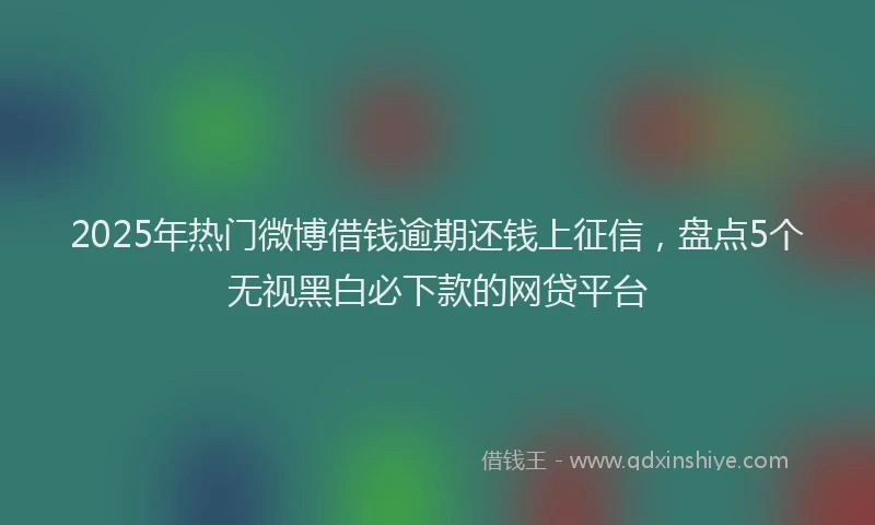 2025年热门微博借钱逾期还钱上征信，盘点5个无视黑白必下款的网贷平台