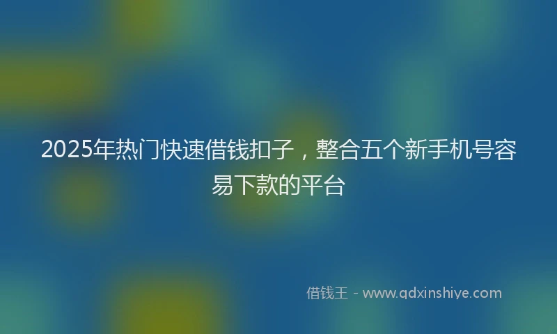 2025年热门快速借钱扣子，整合五个新手机号容易下款的平台