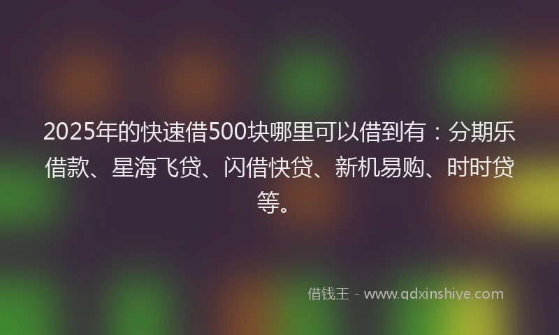 2025年的快速借500块哪里可以借到有：分期乐借款、星海飞贷、闪借快贷、新机易购、时时贷等。