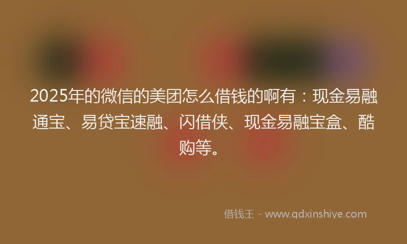 2025年的微信的美团怎么借钱的啊有：现金易融通宝、易贷宝速融、闪借侠、现金易融宝盒、酷购等。