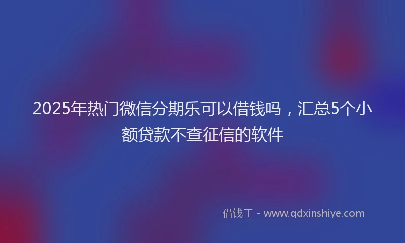 2025年热门微信分期乐可以借钱吗，汇总5个小额贷款不查征信的软件