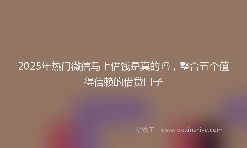2025年热门微信马上借钱是真的吗，整合五个值得信赖的借贷口子