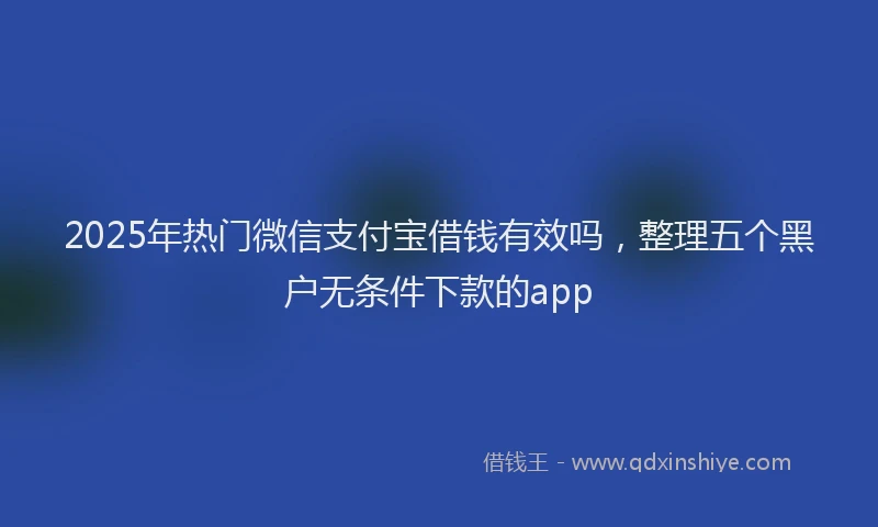 2025年热门微信支付宝借钱有效吗，整理五个黑户无条件下款的app