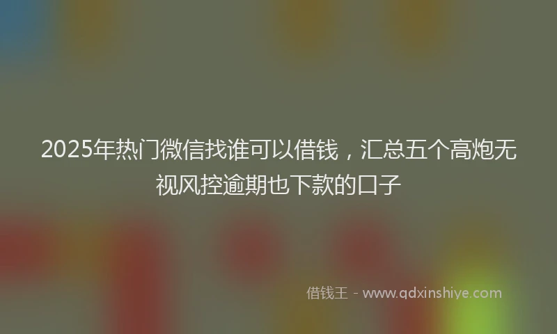 2025年热门微信找谁可以借钱，汇总五个高炮无视风控逾期也下款的口子