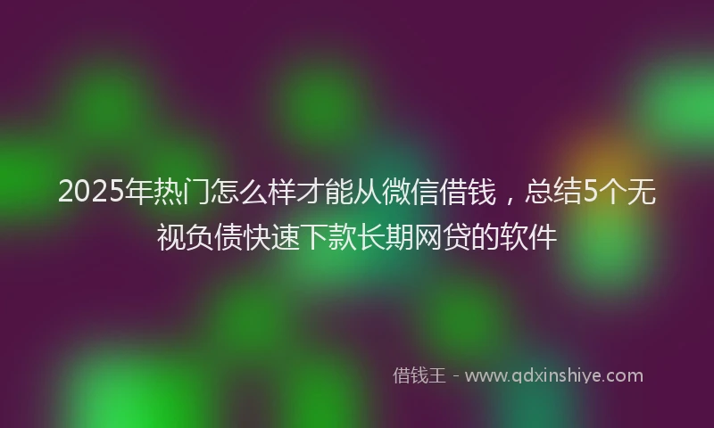 2025年热门怎么样才能从微信借钱，总结5个无视负债快速下款长期网贷的软件