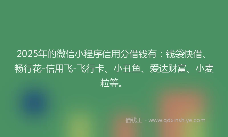 2025年的微信小程序信用分借钱有：钱袋快借、畅行花-信用飞-飞行卡、小丑鱼、爱达财富、小麦粒等。