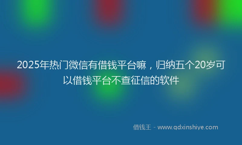 2025年热门微信有借钱平台嘛，归纳五个20岁可以借钱平台不查征信的软件
