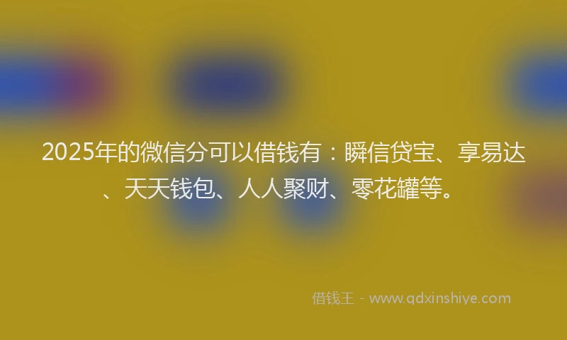 2025年的微信分可以借钱有：瞬信贷宝、享易达、天天钱包、人人聚财、零花罐等。