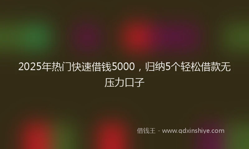 2025年热门快速借钱5000，归纳5个轻松借款无压力口子