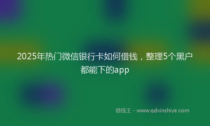 2025年热门微信银行卡如何借钱，整理5个黑户都能下的app