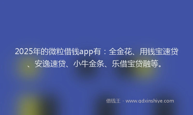 2025年的微粒借钱app有：全金花、用钱宝速贷、安逸速贷、小牛金条、乐借宝贷融等。
