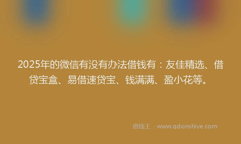 2025年的微信有没有办法借钱有：友佳精选、借贷宝盒、易借速贷宝、钱满满、盈小花等。