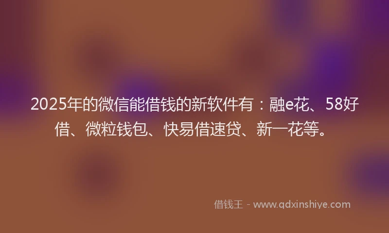 2025年的微信能借钱的新软件有：融e花、58好借、微粒钱包、快易借速贷、新一花等。