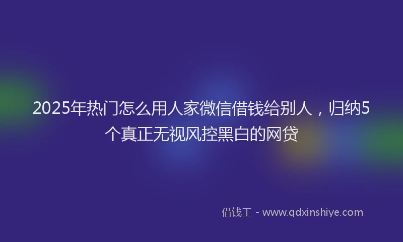 2025年热门怎么用人家微信借钱给别人，归纳5个真正无视风控黑白的网贷