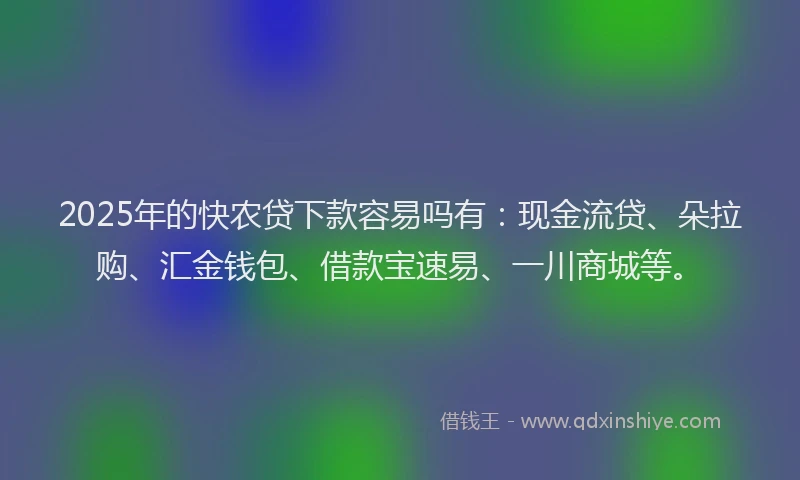 2025年的快农贷下款容易吗有：现金流贷、朵拉购、汇金钱包、借款宝速易、一川商城等。