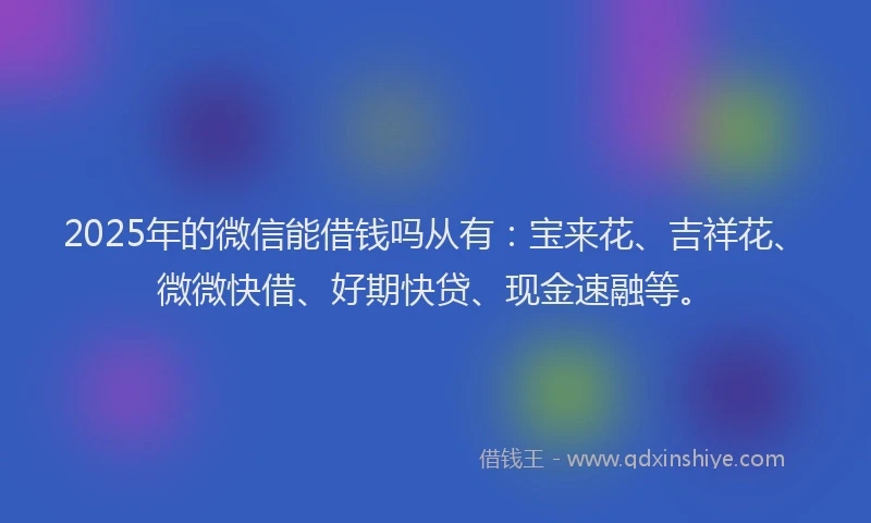 2025年的微信能借钱吗从有：宝来花、吉祥花、微微快借、好期快贷、现金速融等。