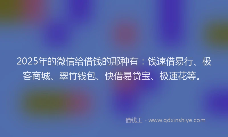 2025年的微信给借钱的那种有：钱速借易行、极客商城、翠竹钱包、快借易贷宝、极速花等。