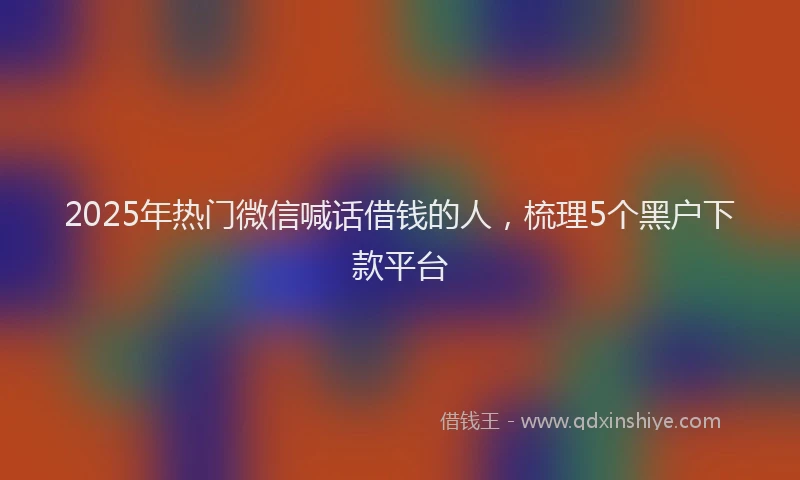 2025年热门微信喊话借钱的人，梳理5个黑户下款平台