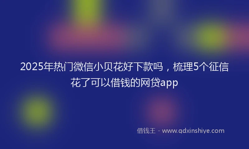 2025年热门微信小贝花好下款吗，梳理5个征信花了可以借钱的网贷app