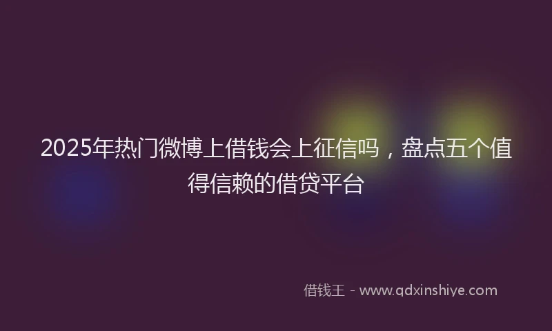 2025年热门微博上借钱会上征信吗，盘点五个值得信赖的借贷平台