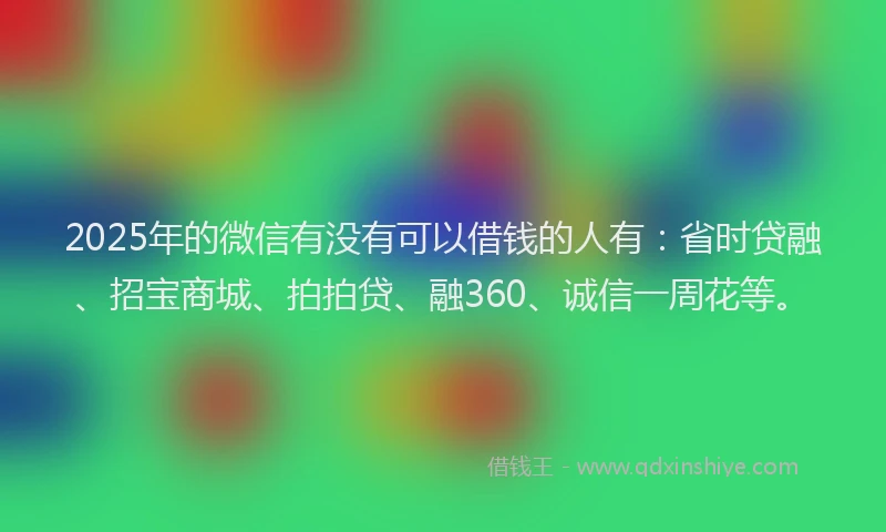 2025年的微信有没有可以借钱的人有：省时贷融、招宝商城、拍拍贷、融360、诚信一周花等。
