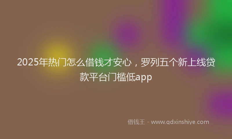 2025年热门怎么借钱才安心，罗列五个新上线贷款平台门槛低app