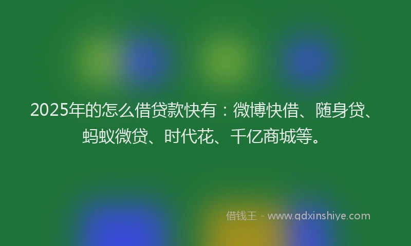 2025年的怎么借贷款快有：微博快借、随身贷、蚂蚁微贷、时代花、千亿商城等。