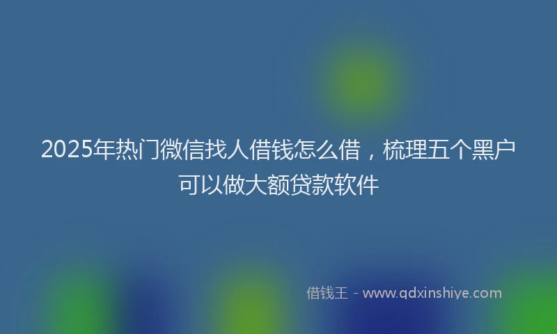 2025年热门微信找人借钱怎么借，梳理五个黑户可以做大额贷款软件