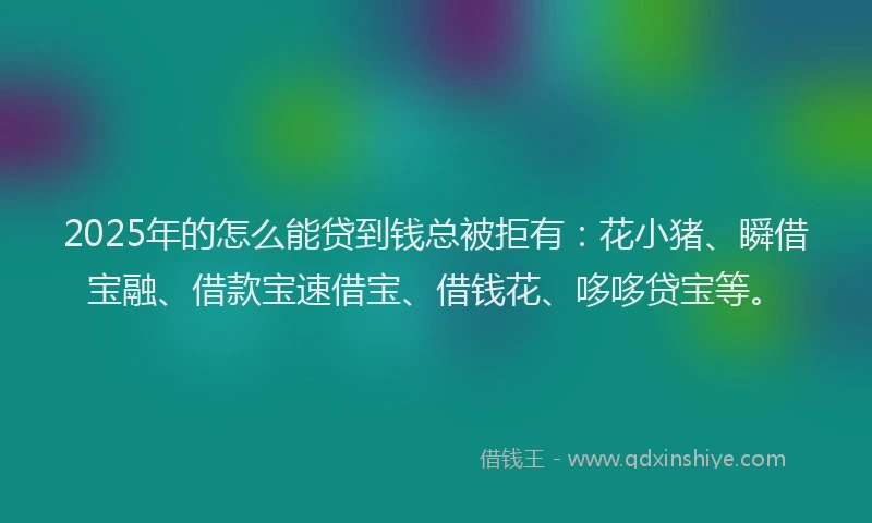 2025年的怎么能贷到钱总被拒有：花小猪、瞬借宝融、借款宝速借宝、借钱花、哆哆贷宝等。