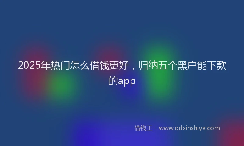2025年热门怎么借钱更好，归纳五个黑户能下款的app