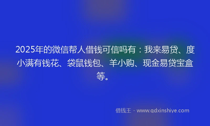 2025年的微信帮人借钱可信吗有：我来易贷、度小满有钱花、袋鼠钱包、羊小购、现金易贷宝盒等。