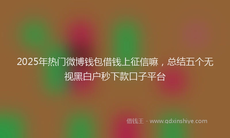 2025年热门微博钱包借钱上征信嘛，总结五个无视黑白户秒下款口子平台