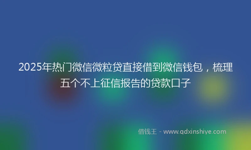 2025年热门微信微粒贷直接借到微信钱包，梳理五个不上征信报告的贷款口子