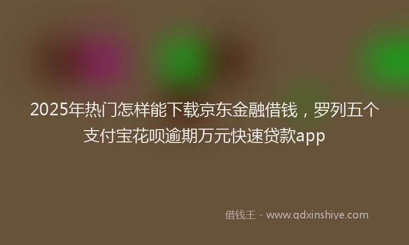 2025年热门怎样能下载京东金融借钱，罗列五个支付宝花呗逾期万元快速贷款app
