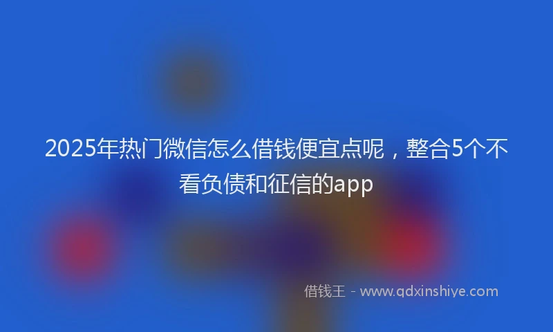 2025年热门微信怎么借钱便宜点呢，整合5个不看负债和征信的app