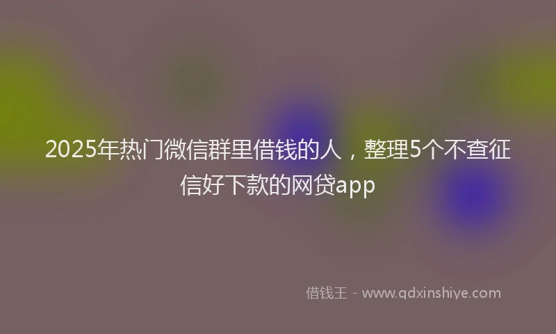 2025年热门微信群里借钱的人，整理5个不查征信好下款的网贷app