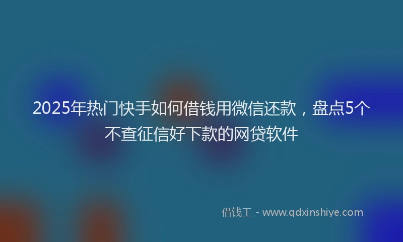 2025年热门快手如何借钱用微信还款,盘点5个不查征信好下款的网贷软件