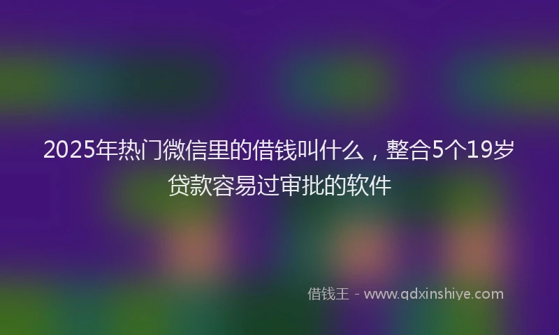 2025年热门微信里的借钱叫什么，整合5个19岁贷款容易过审批的软件