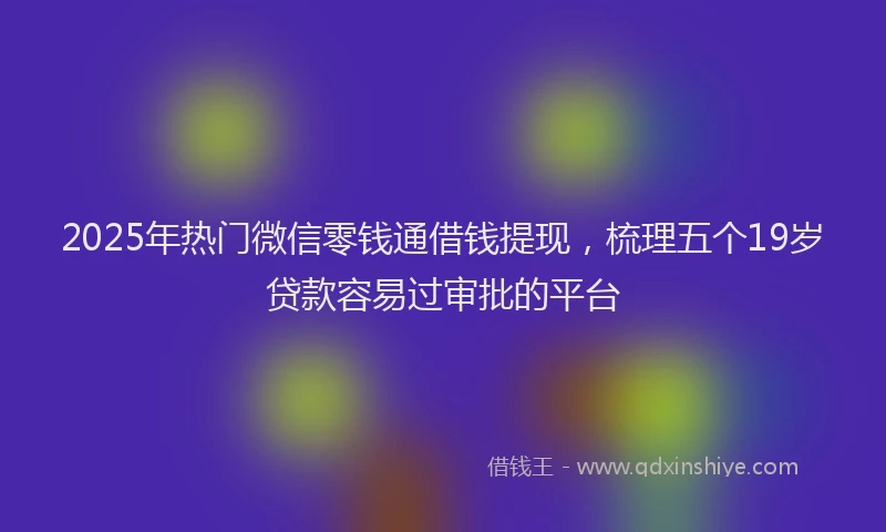 2025年热门微信零钱通借钱提现，梳理五个19岁贷款容易过审批的平台