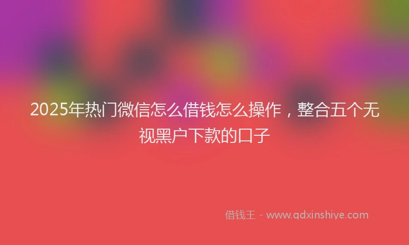 2025年热门微信怎么借钱怎么操作，整合五个无视黑户下款的口子